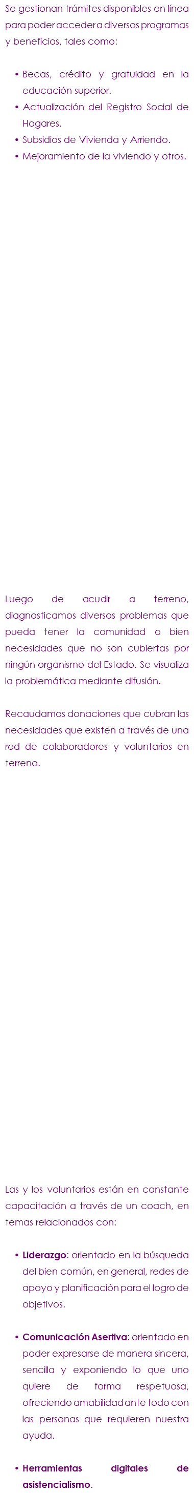 Se gestionan trámites disponibles en línea para poder acceder a diversos programas y beneficios, tales como: Becas, crédito y gratuidad en la educación superior. Actualización del Registro Social de Hogares. Subsidios de Vivienda y Arriendo. Mejoramiento de la viviendo y otros. Luego de acudir a terreno, diagnosticamos diversos problemas que pueda tener la comunidad o bien necesidades que no son cubiertas por ningún organismo del Estado. Se visualiza la problemática mediante difusión. Recaudamos donaciones que cubran las necesidades que existen a través de una red de colaboradores y voluntarios en terreno. Las y los voluntarios están en constante capacitación a través de un coach, en temas relacionados con: Liderazgo: orientado en la búsqueda del bien común, en general, redes de apoyo y planificación para el logro de objetivos. Comunicación Asertiva: orientado en poder expresarse de manera sincera, sencilla y exponiendo lo que uno quiere de forma respetuosa, ofreciendo amabilidad ante todo con las personas que requieren nuestra ayuda. Herramientas digitales de asistencialismo. 