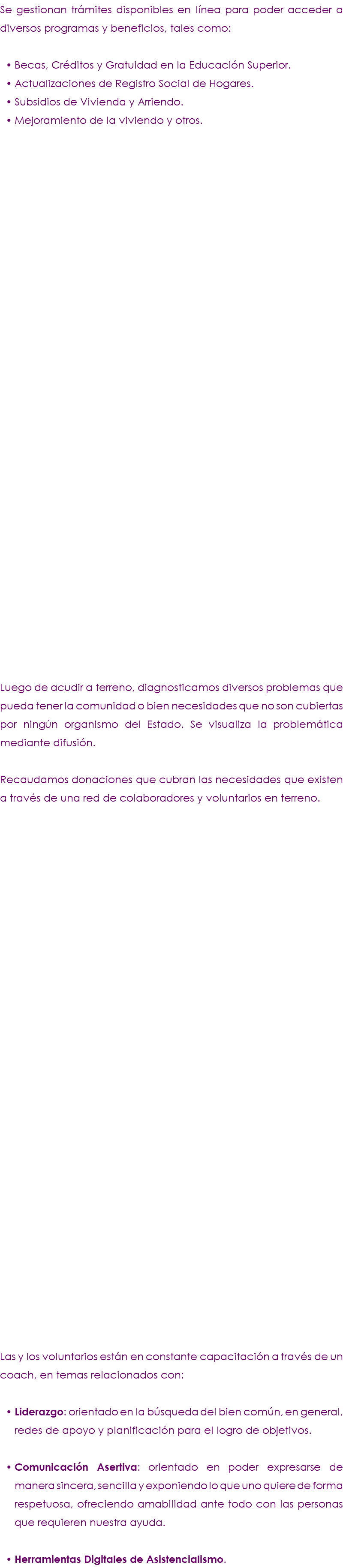 Se gestionan trámites disponibles en línea para poder acceder a diversos programas y beneficios, tales como: Becas, Créditos y Gratuidad en la Educación Superior. Actualizaciones de Registro Social de Hogares. Subsidios de Vivienda y Arriendo. Mejoramiento de la viviendo y otros. Luego de acudir a terreno, diagnosticamos diversos problemas que pueda tener la comunidad o bien necesidades que no son cubiertas por ningún organismo del Estado. Se visualiza la problemática mediante difusión. Recaudamos donaciones que cubran las necesidades que existen a través de una red de colaboradores y voluntarios en terreno. Las y los voluntarios están en constante capacitación a través de un coach, en temas relacionados con: Liderazgo: orientado en la búsqueda del bien común, en general, redes de apoyo y planificación para el logro de objetivos. Comunicación Asertiva: orientado en poder expresarse de manera sincera, sencilla y exponiendo lo que uno quiere de forma respetuosa, ofreciendo amabilidad ante todo con las personas que requieren nuestra ayuda. Herramientas Digitales de Asistencialismo.